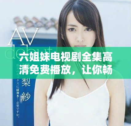 六姐妹电视剧全集高清免费播放，让你畅享精彩剧情与情感交织