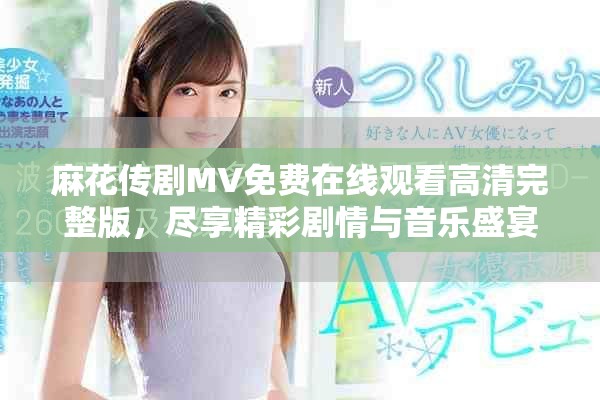 麻花传剧MV免费在线观看高清完整版，尽享精彩剧情与音乐盛宴