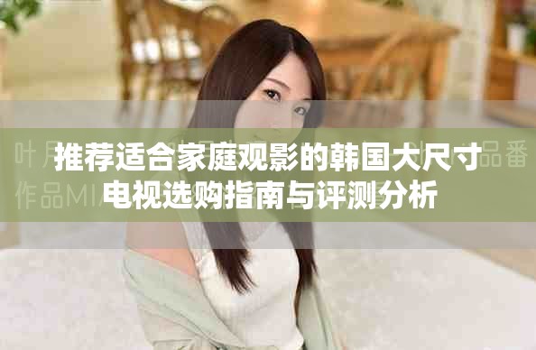 推荐适合家庭观影的韩国大尺寸电视选购指南与评测分析