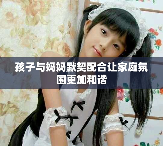 孩子与妈妈默契配合让家庭氛围更加和谐