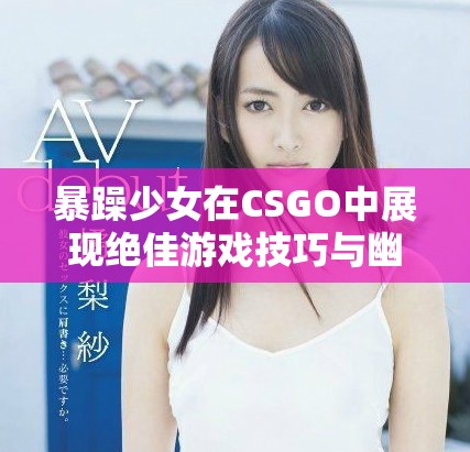 暴躁少女在CSGO中展现绝佳游戏技巧与幽默风采