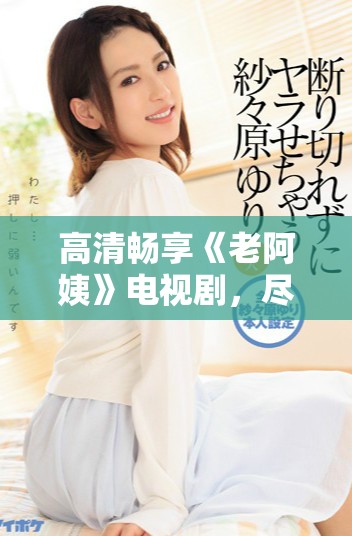 高清畅享《老阿姨》电视剧，尽情体验精彩剧情与感人故事