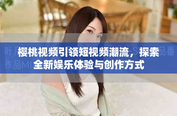 樱桃视频引领短视频潮流，探索全新娱乐体验与创作方式