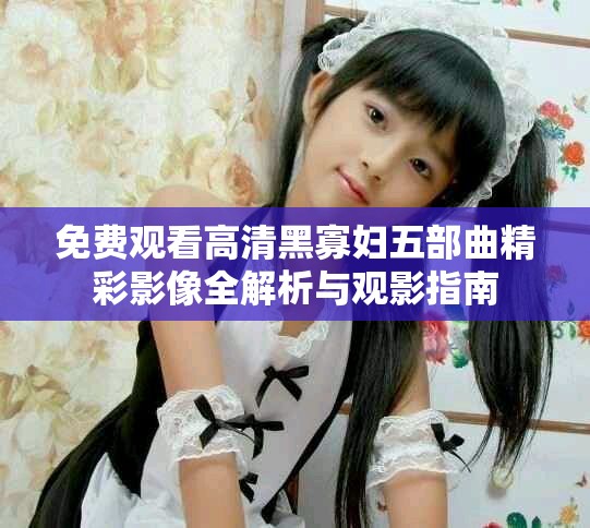 免费观看高清黑寡妇五部曲精彩影像全解析与观影指南