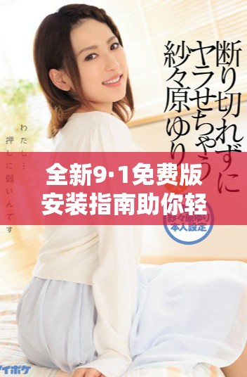 全新9·1免费版安装指南助你轻松体验最新功能与优势
