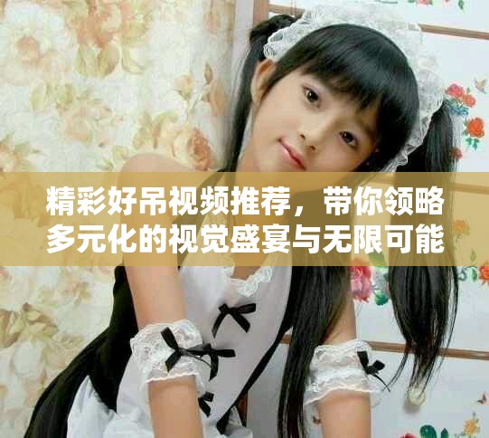 精彩好吊视频推荐，带你领略多元化的视觉盛宴与无限可能