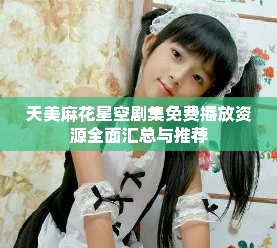 天美麻花星空剧集免费播放资源全面汇总与推荐