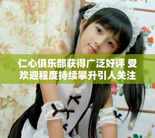 仁心俱乐部获得广泛好评 受欢迎程度持续攀升引人关注