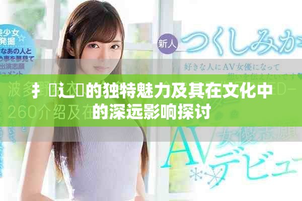 扌喿辶畐的独特魅力及其在文化中的深远影响探讨