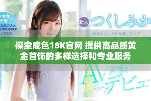 探索成色18K官网 提供高品质黄金首饰的多样选择和专业服务