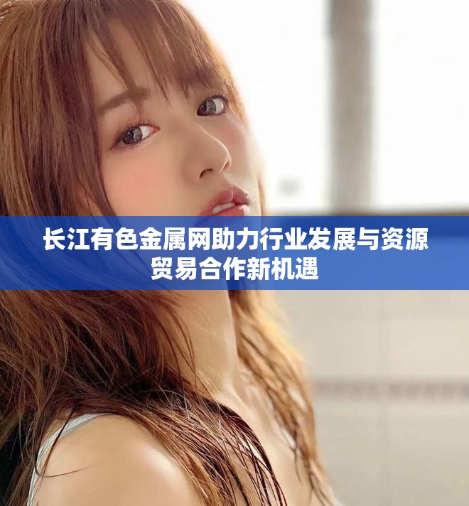 长江有色金属网助力行业发展与资源贸易合作新机遇