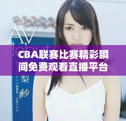 CBA联赛比赛精彩瞬间免费观看直播平台推荐