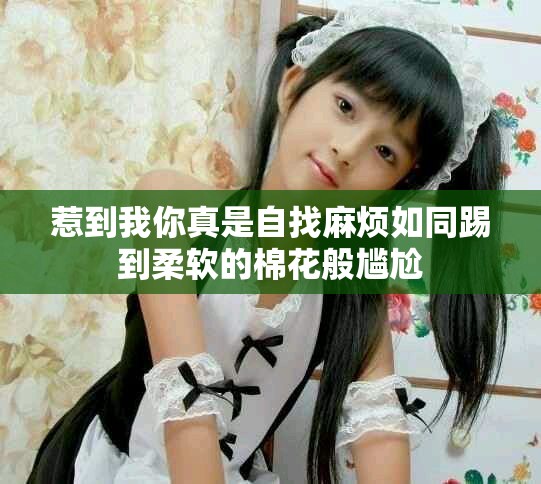 惹到我你真是自找麻烦如同踢到柔软的棉花般尴尬