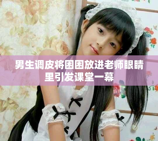 男生调皮将困困放进老师眼睛里引发课堂一幕