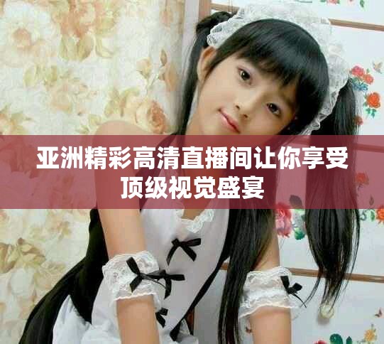 亚洲精彩高清直播间让你享受顶级视觉盛宴