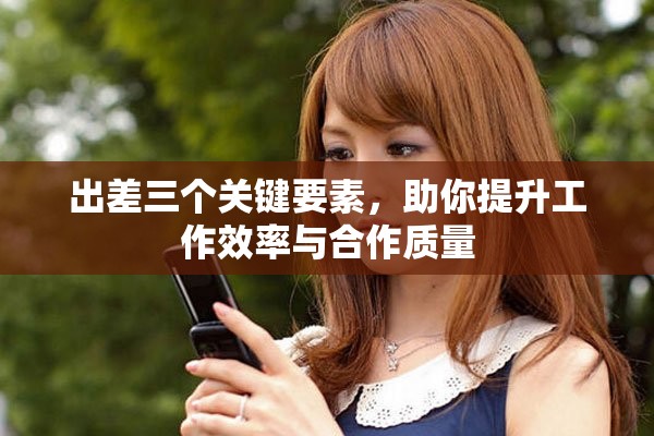 出差三个关键要素，助你提升工作效率与合作质量