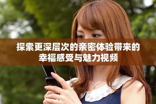 探索更深层次的亲密体验带来的幸福感受与魅力视频