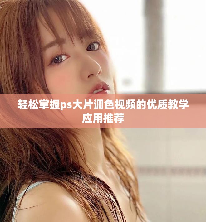 轻松掌握ps大片调色视频的优质教学应用推荐