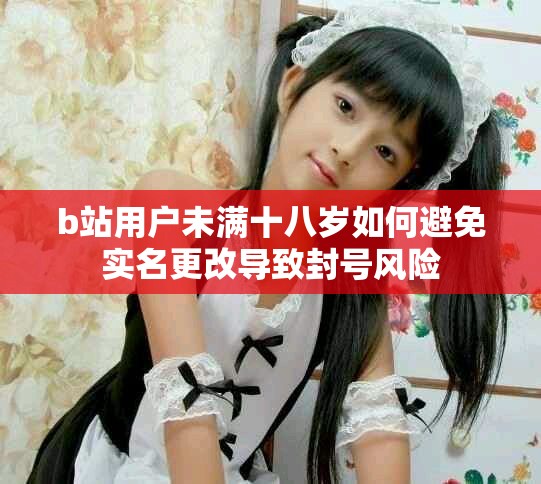 b站用户未满十八岁如何避免实名更改导致封号风险