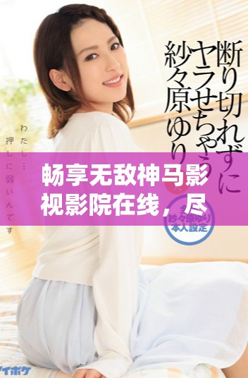 畅享无敌神马影视影院在线，尽览精彩影视作品与经典大片