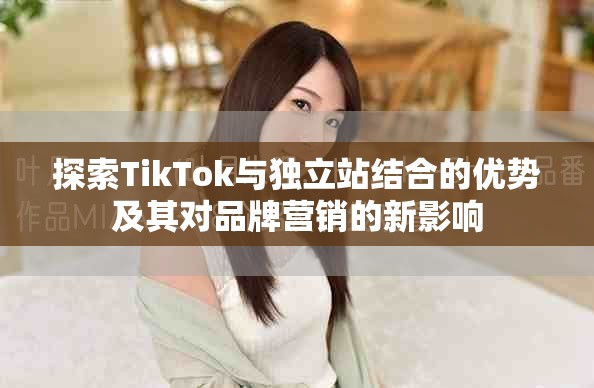 探索TikTok与独立站结合的优势及其对品牌营销的新影响