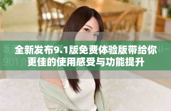 全新发布9.1版免费体验版带给你更佳的使用感受与功能提升