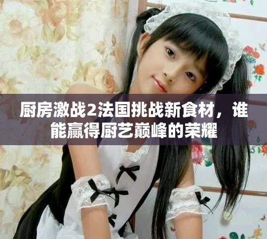 厨房激战2法国挑战新食材，谁能赢得厨艺巅峰的荣耀