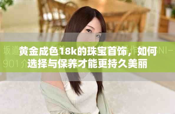 黄金成色18k的珠宝首饰，如何选择与保养才能更持久美丽