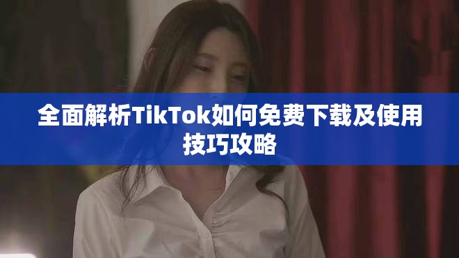 全面解析TikTok如何免费下载及使用技巧攻略