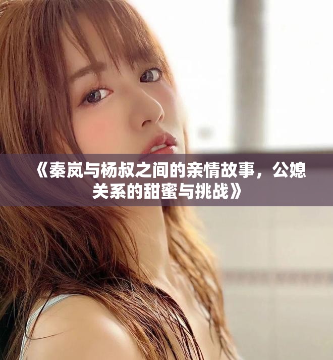 《秦岚与杨叔之间的亲情故事，公媳关系的甜蜜与挑战》