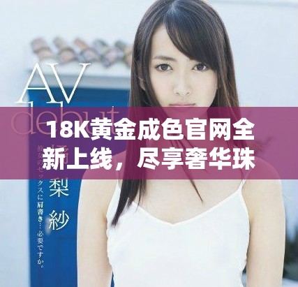 18K黄金成色官网全新上线，尽享奢华珠宝在线体验
