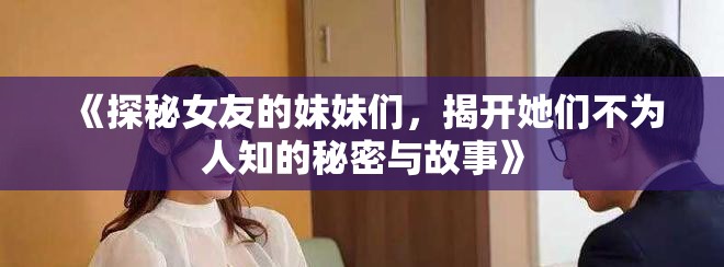 《探秘女友的妹妹们，揭开她们不为人知的秘密与故事》