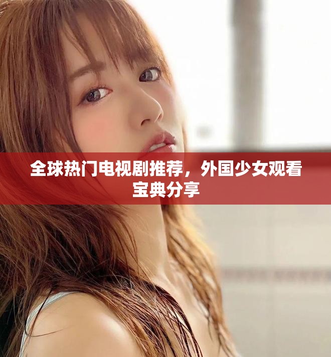 全球热门电视剧推荐，外国少女观看宝典分享
