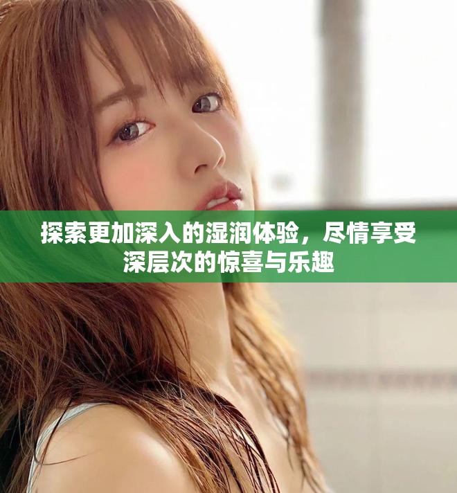 探索更加深入的湿润体验，尽情享受深层次的惊喜与乐趣
