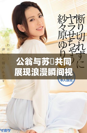 公翁与苏玥共同展现浪漫瞬间视频引发热议与关注