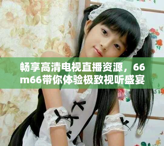 畅享高清电视直播资源，66m66带你体验极致视听盛宴
