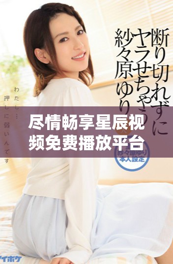 尽情畅享星辰视频免费播放平台的精彩内容与娱乐体验