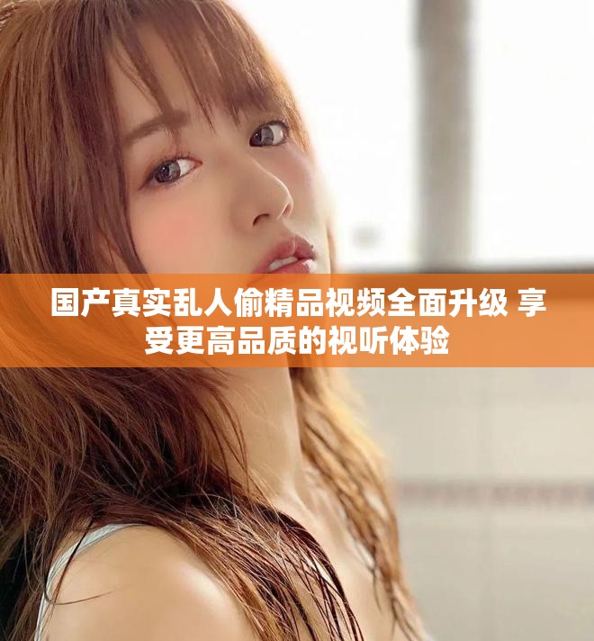国产真实乱人偷精品视频全面升级 享受更高品质的视听体验