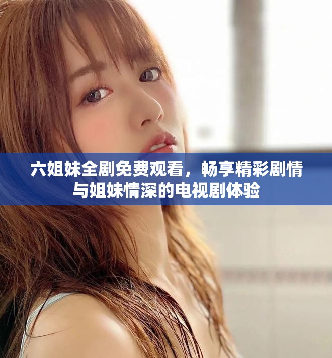 六姐妹全剧免费观看，畅享精彩剧情与姐妹情深的电视剧体验