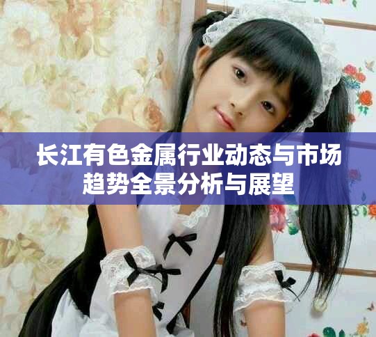 长江有色金属行业动态与市场趋势全景分析与展望