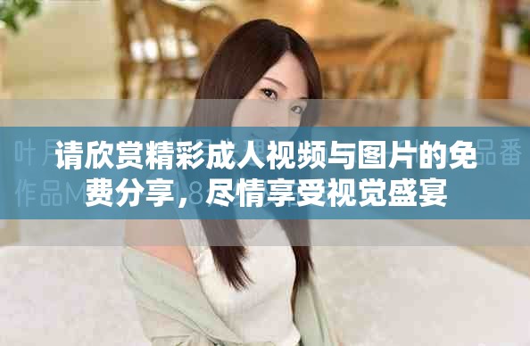 请欣赏精彩成人视频与图片的免费分享，尽情享受视觉盛宴