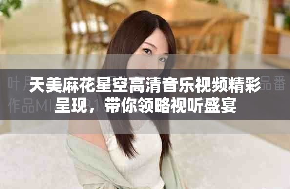天美麻花星空高清音乐视频精彩呈现，带你领略视听盛宴