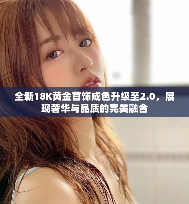 全新18K黄金首饰成色升级至2.0，展现奢华与品质的完美融合