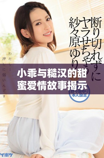 小乖与糙汉的甜蜜爱情故事揭示了生活中的真实与温暖